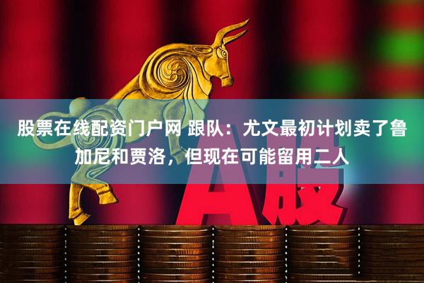 股票在线配资门户网 跟队：尤文最初计划卖了鲁加尼和贾洛，但现在可能留用二人