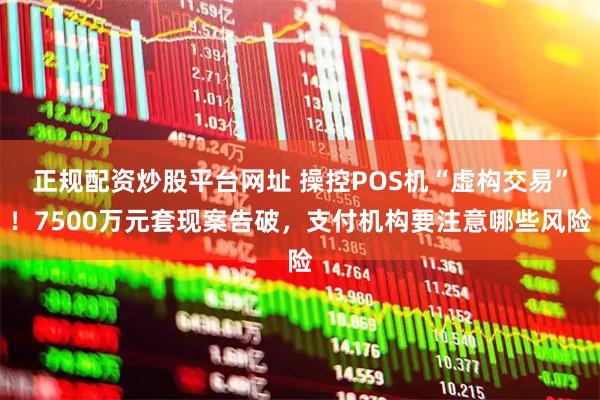 正规配资炒股平台网址 操控POS机“虚构交易”！7500万元套现案告破，支付机构要注意哪些风险