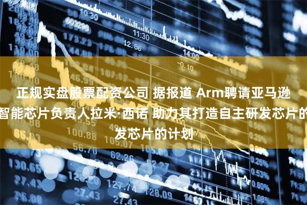正规实盘股票配资公司 据报道 Arm聘请亚马逊人工智能芯片负责人拉米·西诺 助力其打造自主研发芯片的计划