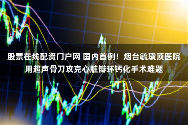 股票在线配资门户网 国内首例！烟台毓璜顶医院用超声骨刀攻克心脏瓣环钙化手术难题