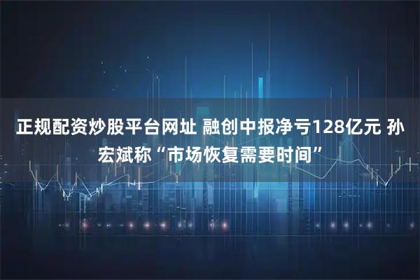 正规配资炒股平台网址 融创中报净亏128亿元 孙宏斌称“市场恢复需要时间”