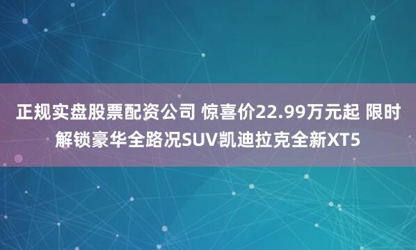 正规实盘股票配资公司 惊喜价22.99万元起 限时解锁豪华全路况SUV凯迪拉克全新XT5