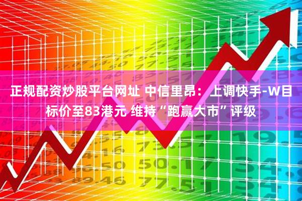 正规配资炒股平台网址 中信里昂：上调快手-W目标价至83港元 维持“跑赢大市”评级