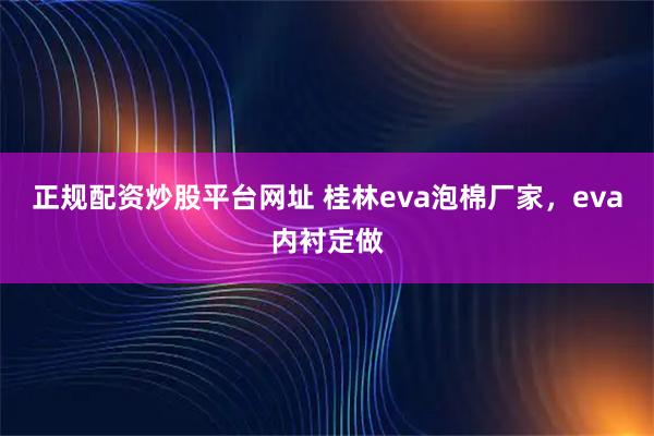 正规配资炒股平台网址 桂林eva泡棉厂家，eva内衬定做