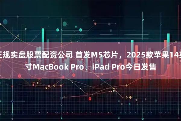 正规实盘股票配资公司 首发M5芯片，2025款苹果14英寸MacBook Pro、iPad Pro今日发售