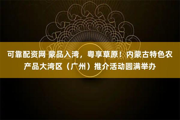 可靠配资网 蒙品入湾，粤享草原！内蒙古特色农产品大湾区（广州）推介活动圆满举办