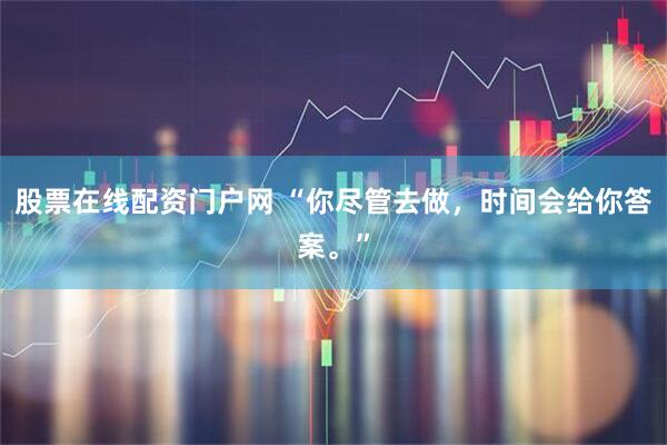 股票在线配资门户网 “你尽管去做，时间会给你答案。”