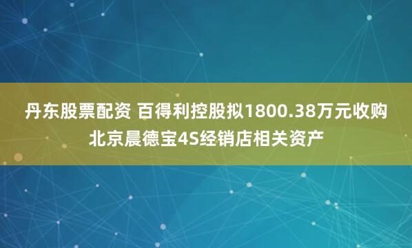 丹东股票配资 百得利控股拟1800.38万元收购北京晨德宝4S经销店相关资产