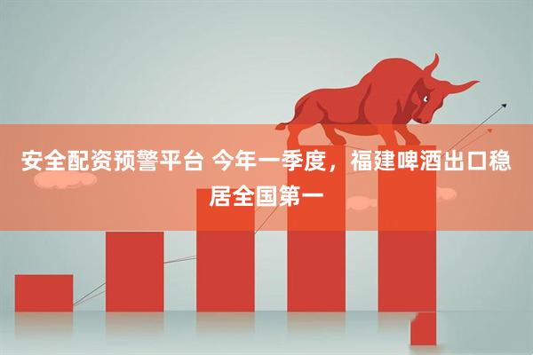 安全配资预警平台 今年一季度，福建啤酒出口稳居全国第一
