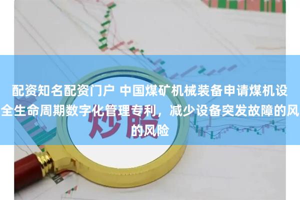 配资知名配资门户 中国煤矿机械装备申请煤机设备全生命周期数字化管理专利,减少设备突发故障的风险