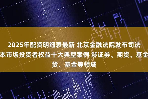 2025年配资明细表最新 北京金融法院发布司法保护资本市场投资者权益十大典型案例 涉证券、期货、基金等领域