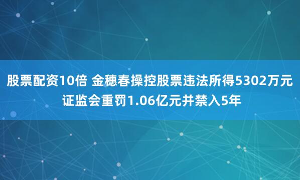 股票配资10倍 金穗春操控股票违法所得5302万元 证监会重罚1.06亿元并禁入5年