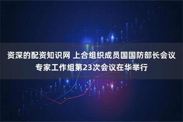 资深的配资知识网 上合组织成员国国防部长会议专家工作组第23次会议在华举行