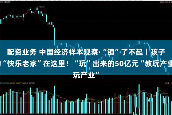 配资业务 中国经济样本观察·“镇”了不起丨孩子的“快乐老家”在这里!“玩”出来的50亿元“教玩产业”