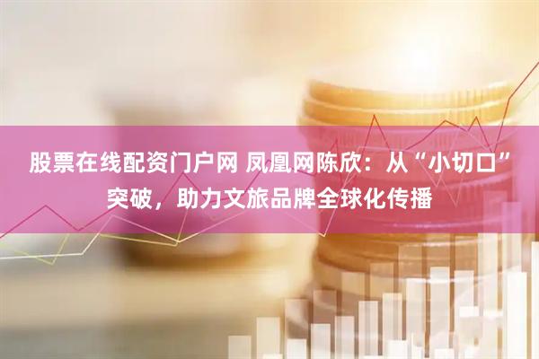 股票在线配资门户网 凤凰网陈欣:从“小切口”突破,助力文旅品牌全球化传播