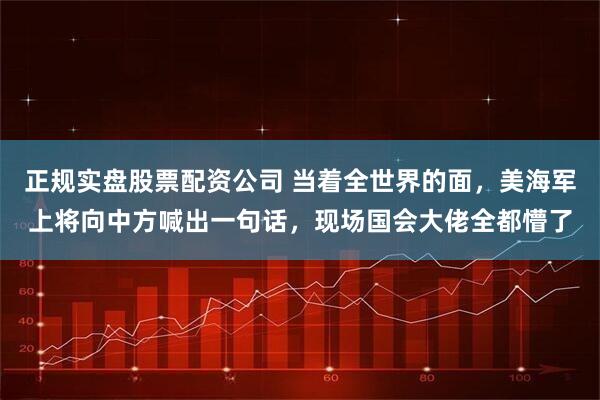 正规实盘股票配资公司 当着全世界的面，美海军上将向中方喊出一句话，现场国会大佬全都懵了