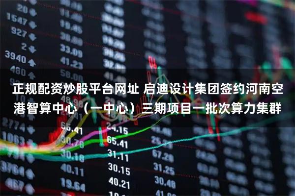 正规配资炒股平台网址 启迪设计集团签约河南空港智算中心(一中心)三期项目一批次算力集群