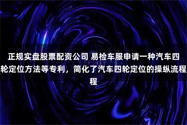 正规实盘股票配资公司 易检车服申请一种汽车四轮定位方法等专利，简化了汽车四轮定位的操纵流程