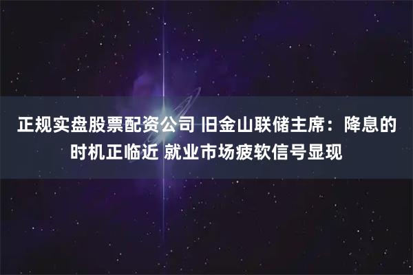 正规实盘股票配资公司 旧金山联储主席：降息的时机正临近 就业市场疲软信号显现