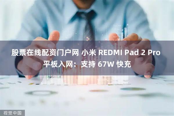 股票在线配资门户网 小米 REDMI Pad 2 Pro 平板入网:支持 67W 快充