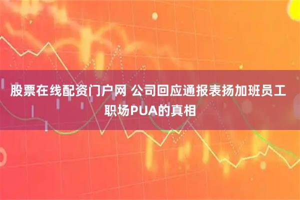 股票在线配资门户网 公司回应通报表扬加班员工 职场PUA的真相