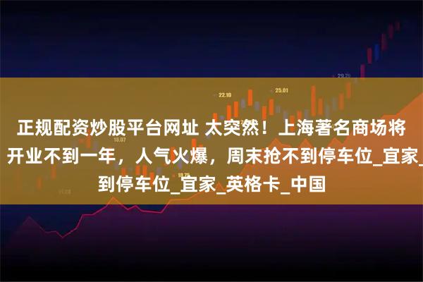 正规配资炒股平台网址 太突然!上海著名商场将被打包出售!开业不到一年,人气火爆,周末抢不到停车位_宜家_英格卡_中国