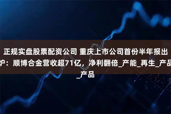 正规实盘股票配资公司 重庆上市公司首份半年报出炉：顺博合金营收超71亿，净利翻倍_产能_再生_产品