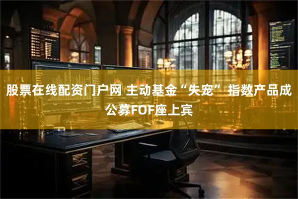 股票在线配资门户网 主动基金“失宠” 指数产品成公募FOF座上宾