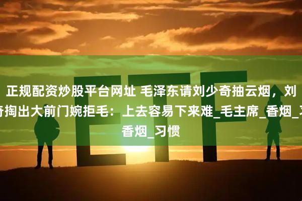 正规配资炒股平台网址 毛泽东请刘少奇抽云烟,刘少奇掏出大前门婉拒毛:上去容易下来难_毛主席_香烟_习惯