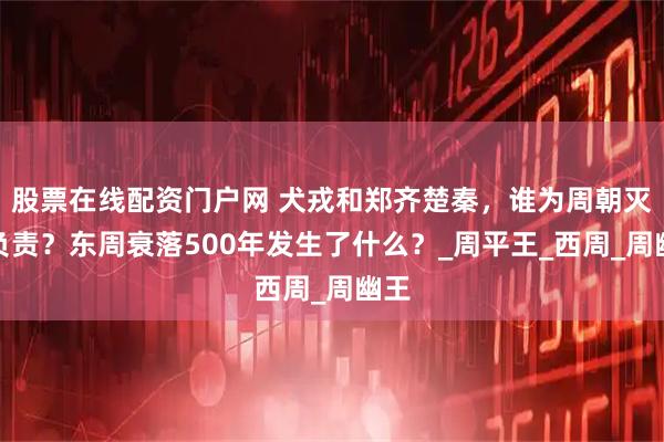 股票在线配资门户网 犬戎和郑齐楚秦,谁为周朝灭亡负责?东周衰落500年发生了什么?_周平王_西周_周幽王
