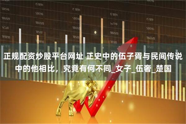 正规配资炒股平台网址 正史中的伍子胥与民间传说中的他相比,究竟有何不同_女子_伍奢_楚国