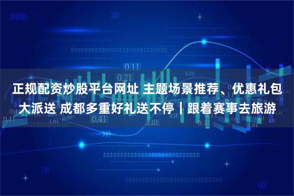 正规配资炒股平台网址 主题场景推荐、优惠礼包大派送 成都多重好礼送不停|跟着赛事去旅游
